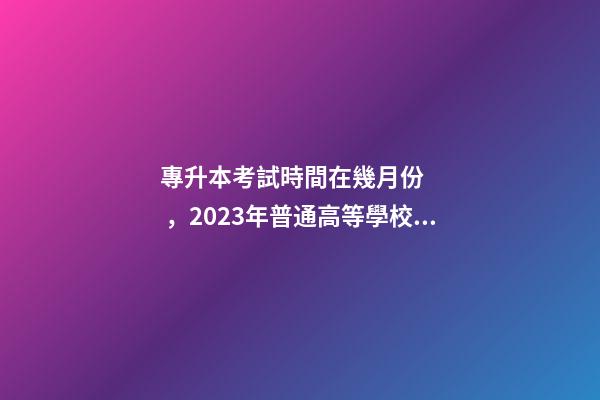 專升本考試時間在幾月份，2023年普通高等學校專升本考試招生工作安排出爐!